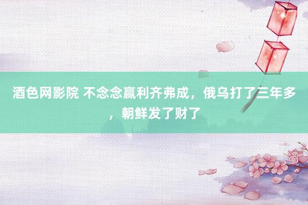 酒色网影院 不念念赢利齐弗成,俄乌打了三年多,朝鲜发了财了