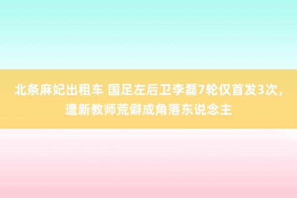 北条麻妃出租车 国足左后卫李磊7轮仅首发3次,遭新教师荒僻成角落东说念主