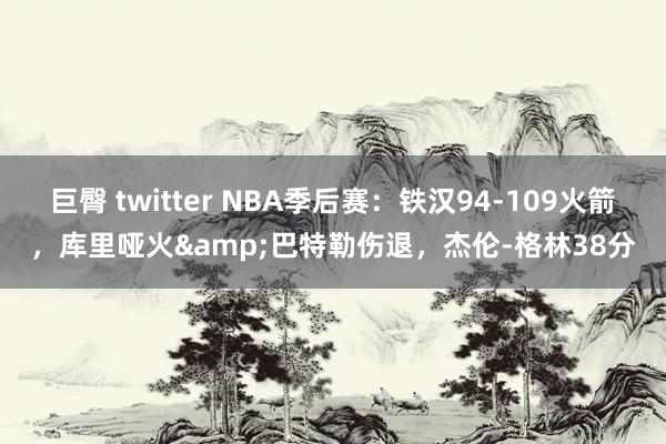 巨臀 twitter NBA季后赛:铁汉94-109火箭,库里哑火&巴特勒伤退,杰伦-格林38分