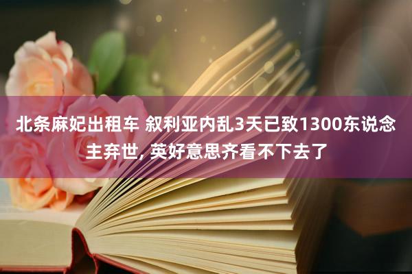 北条麻妃出租车 叙利亚内乱3天已致1300东说念主弃世, 英好意思齐看不下去了