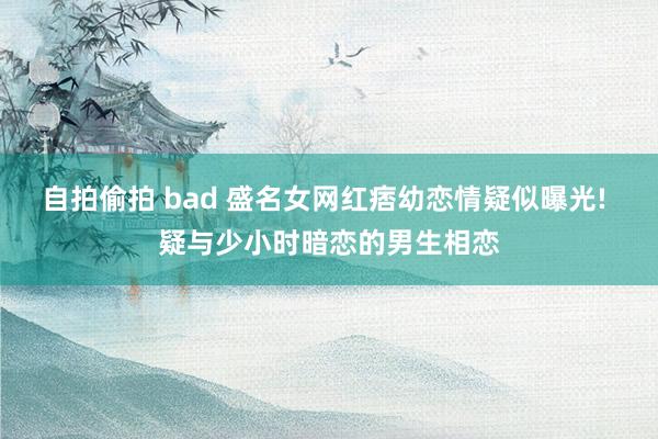 自拍偷拍 bad 盛名女网红痞幼恋情疑似曝光! 疑与少小时暗恋的男生相恋